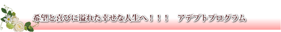希望と喜びに溢れた幸せな人生へ！！！　アデプトプログラム